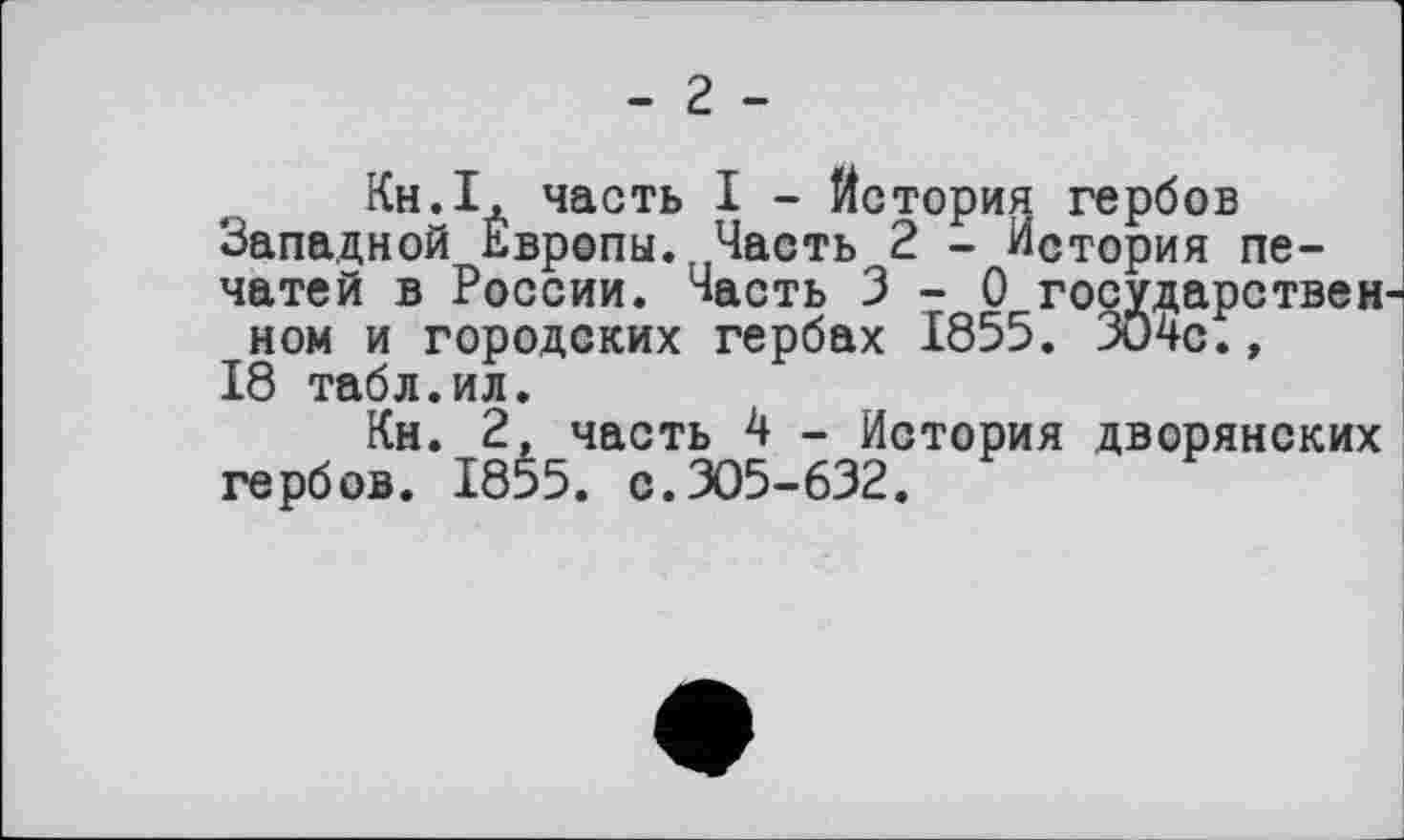 ﻿- 2 -
Кн.І, часть I - История гербов Западной Европы. Часть 2 - История печатей в России. Часть 3-0 государствен ном и городских гербах 1855. 304с.» 18 табл.ил.
Кн. 2, часть 4 - История дворянских гербов. 1855. с.305-632.